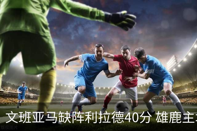 文班亚马缺阵利拉德40分 雄鹿主场战胜马刺